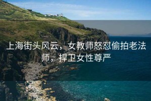 上海街頭風(fēng)云，女教師怒懟偷拍老法師，捍衛女性尊嚴