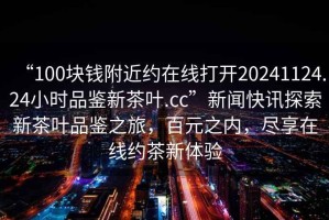 “100塊錢(qián)附近約在線(xiàn)打開(kāi)20241124.24小時(shí)品鑒新茶葉.cc”新聞快訊探索新茶葉品鑒之旅，百元之內，盡享在線(xiàn)約茶新體驗