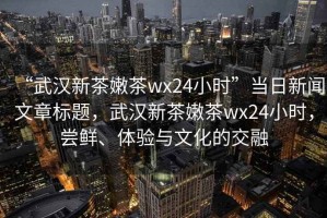 “武漢新茶嫩茶wx24小時(shí)”當日新聞文章標題，武漢新茶嫩茶wx24小時(shí)，嘗鮮、體驗與文化的交融