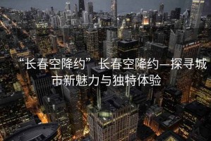 “長(cháng)春空降約”長(cháng)春空降約—探尋城市新魅力與獨特體驗