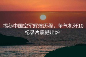 揭秘中國空軍輝煌歷程，爭氣機殲10紀錄片震撼出爐！