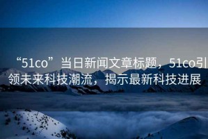 “51co”當日新聞文章標題，51co引領(lǐng)未來(lái)科技潮流，揭示最新科技進(jìn)展