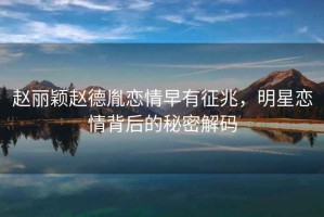 趙麗穎趙德胤戀情早有征兆，明星戀情背后的秘密解碼