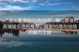“佛山靠譜的95場(chǎng)98場(chǎng)”佛山靠譜的高端娛樂(lè )場(chǎng)所推薦，探索95場(chǎng)與98場(chǎng)的魅力之旅