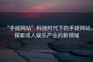 “手婬網(wǎng)站”科技時(shí)代下的手婬網(wǎng)站，探索成人娛樂(lè )產(chǎn)業(yè)的新領(lǐng)域