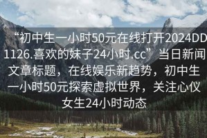 “初中生一小時(shí)50元在線(xiàn)打開(kāi)2024DD1126.喜歡的妹子24小時(shí).cc”當日新聞文章標題，在線(xiàn)娛樂(lè )新趨勢，初中生一小時(shí)50元探索虛擬世界，關(guān)注心儀女生24小時(shí)動(dòng)態(tài)