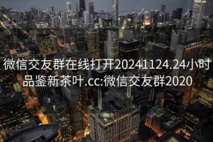微信交友群在線(xiàn)打開(kāi)20241124.24小時(shí)品鑒新茶葉.cc:微信交友群2020