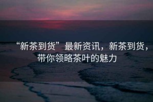 “新茶到貨”最新資訊，新茶到貨，帶你領(lǐng)略茶葉的魅力