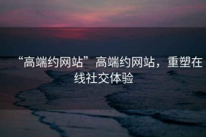 “高端約網(wǎng)站”高端約網(wǎng)站，重塑在線(xiàn)社交體驗