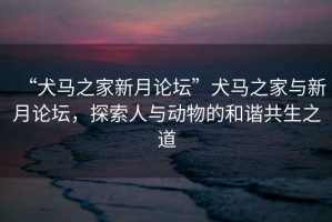 “犬馬之家新月論壇”犬馬之家與新月論壇，探索人與動(dòng)物的和諧共生之道