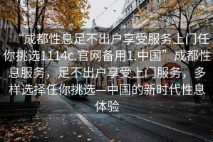 “成都性息足不出戶(hù)享受服務(wù)上門(mén)任你挑選1114c.官網(wǎng)備用1.中國”成都性息服務(wù)，足不出戶(hù)享受上門(mén)服務(wù)，多樣選擇任你挑選—中國的新時(shí)代性息體驗