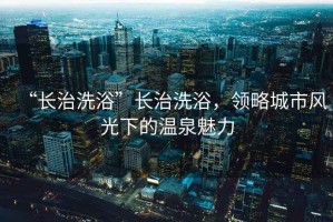 “長(cháng)治洗浴”長(cháng)治洗浴，領(lǐng)略城市風(fēng)光下的溫泉魅力