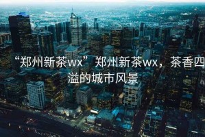 “鄭州新茶wx”鄭州新茶wx，茶香四溢的城市風(fēng)景