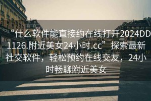 “什么軟件能直接約在線(xiàn)打開(kāi)2024DD1126.附近美女24小時(shí).cc”探索最新社交軟件，輕松預約在線(xiàn)交友，24小時(shí)暢聊附近美女