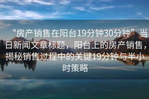 “房產(chǎn)銷(xiāo)售在陽(yáng)臺19分鐘30分鐘”當日新聞文章標題，陽(yáng)臺上的房產(chǎn)銷(xiāo)售，揭秘銷(xiāo)售過(guò)程中的關(guān)鍵19分鐘與半小時(shí)策略