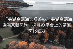 “蕪湖高端海選喝茶VX”蕪湖高端海選喝茶新風(fēng)尚，探尋VX平臺上的茶道文化魅力