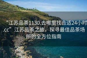 “江蘇品茶1130.去哪里找合適24小時(shí).cc”江蘇品茶之旅，探尋最佳品茶場(chǎng)所的全方位指南