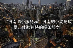“濟南喝茶服務(wù)vx”濟南的茶韻與風(fēng)景，體驗獨特的喝茶服務(wù)