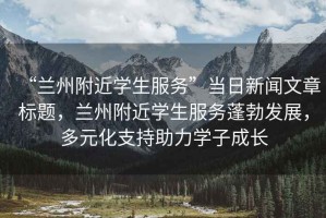 “蘭州附近學(xué)生服務(wù)”當日新聞文章標題，蘭州附近學(xué)生服務(wù)蓬勃發(fā)展，多元化支持助力學(xué)子成長(cháng)