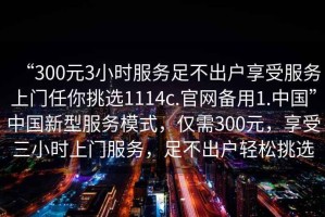“300元3小時(shí)服務(wù)足不出戶(hù)享受服務(wù)上門(mén)任你挑選1114c.官網(wǎng)備用1.中國”中國新型服務(wù)模式，僅需300元，享受三小時(shí)上門(mén)服務(wù)，足不出戶(hù)輕松挑選
