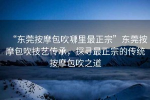 “東莞按摩包吹哪里最正宗”東莞按摩包吹技藝傳承，探尋最正宗的傳統按摩包吹之道