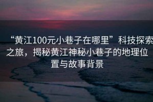 “黃江100元小巷子在哪里”科技探索之旅，揭秘黃江神秘小巷子的地理位置與故事背景