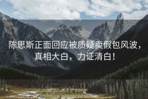 陳思斯正面回應被質(zhì)疑賣(mài)假包風(fēng)波，真相大白，力證清白！