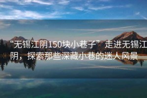 “無(wú)錫江陰150塊小巷子”走進(jìn)無(wú)錫江陰，探索那些深藏小巷的迷人風(fēng)景