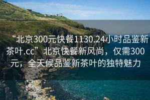 “北京300元快餐1130.24小時(shí)品鑒新茶葉.cc”北京快餐新風(fēng)尚，僅需300元，全天候品鑒新茶葉的獨特魅力