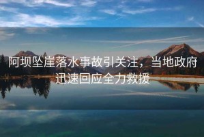 阿壩墜崖落水事故引關(guān)注，當地政府迅速回應全力救援