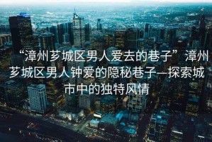 “漳州薌城區男人愛(ài)去的巷子”漳州薌城區男人鐘愛(ài)的隱秘巷子—探索城市中的獨特風(fēng)情