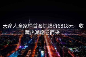 天命人全家桶首套驚爆價(jià)8818元，收藏熱潮席卷而來(lái)！