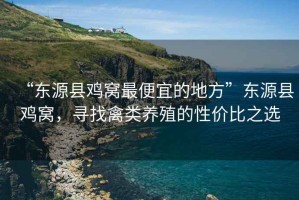 “東源縣雞窩最便宜的地方”東源縣雞窩，尋找禽類(lèi)養殖的性?xún)r(jià)比之選