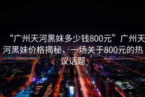 “廣州天河黑妹多少錢(qián)800元”廣州天河黑妹價(jià)格揭秘，一場(chǎng)關(guān)于800元的熱議話(huà)題