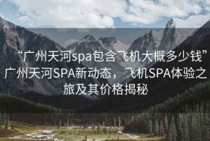 “廣州天河spa包含飛機大概多少錢(qián)”廣州天河SPA新動(dòng)態(tài)，飛機SPA體驗之旅及其價(jià)格揭秘