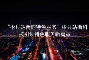 “彬縣站街的特色服務(wù)”彬縣站街科技引領(lǐng)特色服務(wù)新篇章