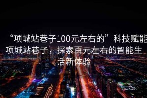 “項城站巷子100元左右的”科技賦能項城站巷子，探索百元左右的智能生活新體驗