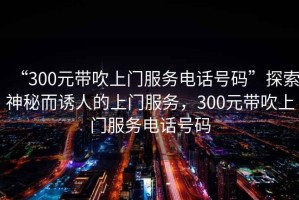 “300元帶吹上門(mén)服務(wù)電話(huà)號碼”探索神秘而誘人的上門(mén)服務(wù)，300元帶吹上門(mén)服務(wù)電話(huà)號碼
