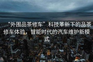 “外圍品茶修車(chē)”科技革新下的品茶修車(chē)體驗，智能時(shí)代的汽車(chē)維護新模式
