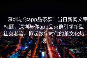 “深圳與你app品茶群”當日新聞文章標題，深圳與你app品茶群引領(lǐng)新型社交潮流，掀起數字時(shí)代的茶文化熱浪