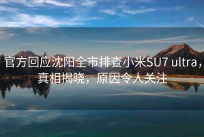 官方回應沈陽(yáng)全市排查小米SU7 ultra，真相揭曉，原因令人關(guān)注