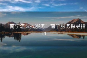 “南寧怎么找服務(wù)”南寧服務(wù)探尋指南