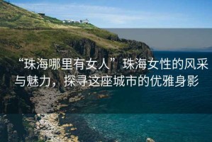 “珠海哪里有女人”珠海女性的風(fēng)采與魅力，探尋這座城市的優(yōu)雅身影
