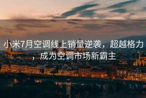 小米7月空調線(xiàn)上銷(xiāo)量逆襲，超越格力，成為空調市場(chǎng)新霸主