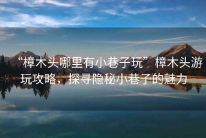 “樟木頭哪里有小巷子玩”樟木頭游玩攻略，探尋隱秘小巷子的魅力