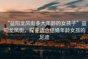 “益陽(yáng)龍鳳街多大年齡的女孩子”益陽(yáng)龍鳳街，探尋適合結婚年齡女孩的足跡