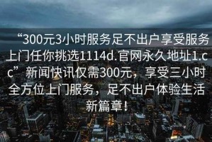 “300元3小時(shí)服務(wù)足不出戶(hù)享受服務(wù)上門(mén)任你挑選1114d.官網(wǎng)永久地址1.cc”新聞快訊僅需300元，享受三小時(shí)全方位上門(mén)服務(wù)，足不出戶(hù)體驗生活新篇章！