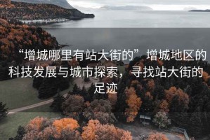 “增城哪里有站大街的”增城地區的科技發(fā)展與城市探索，尋找站大街的足跡