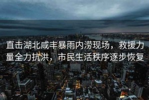 直擊湖北咸豐暴雨內澇現場(chǎng)，救援力量全力抗洪，市民生活秩序逐步恢復