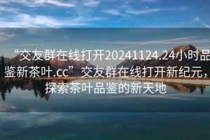 “交友群在線(xiàn)打開(kāi)20241124.24小時(shí)品鑒新茶葉.cc”交友群在線(xiàn)打開(kāi)新紀元，探索茶葉品鑒的新天地
